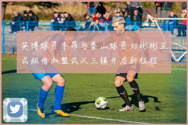 英博球员李昂与泰山球员刘彬彬正式租借加盟武汉三镇开启新征程