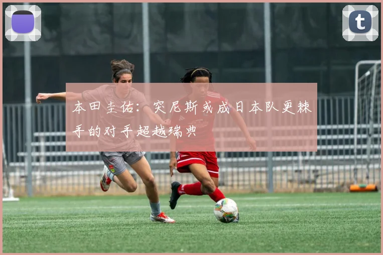 本田圭佑：突尼斯或成日本队更棘手的对手超越瑞典