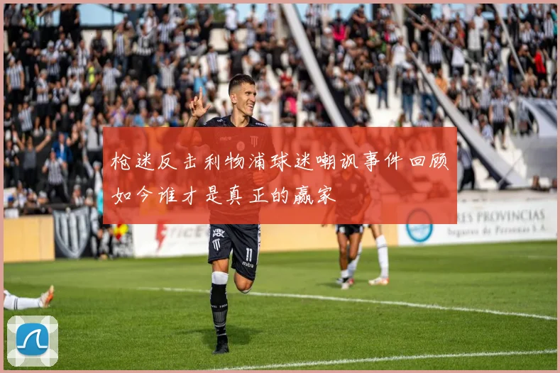 枪迷反击利物浦球迷嘲讽事件回顾如今谁才是真正的赢家