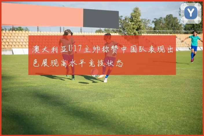 澳大利亚U17主帅称赞中国队表现出色展现高水平竞技状态
