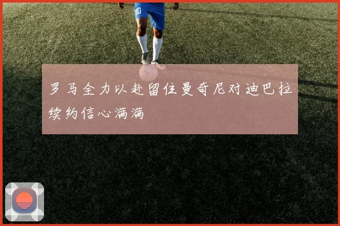 罗马全力以赴留住曼奇尼对迪巴拉续约信心满满