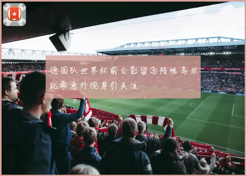 德国队世界杯前合影留念陪练乌尔比希意外现身引关注
