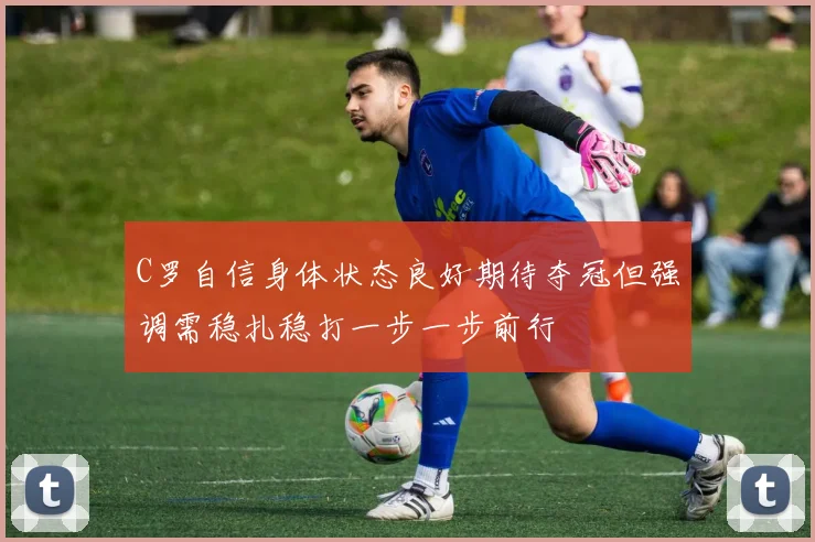 C罗自信身体状态良好期待夺冠但强调需稳扎稳打一步一步前行