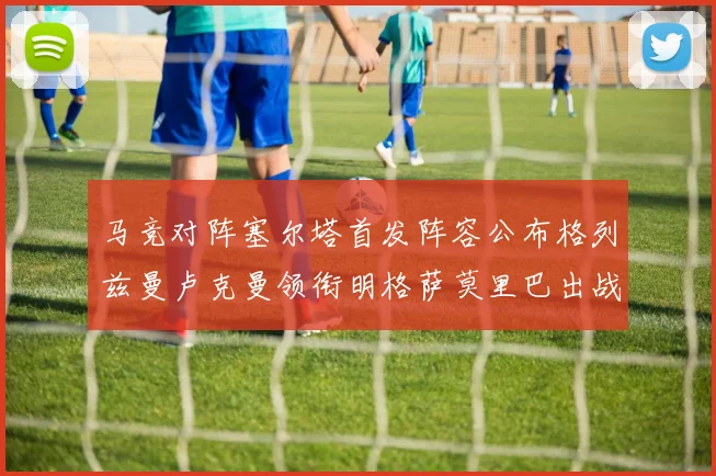 马竞对阵塞尔塔首发阵容公布格列兹曼卢克曼领衔明格萨莫里巴出战