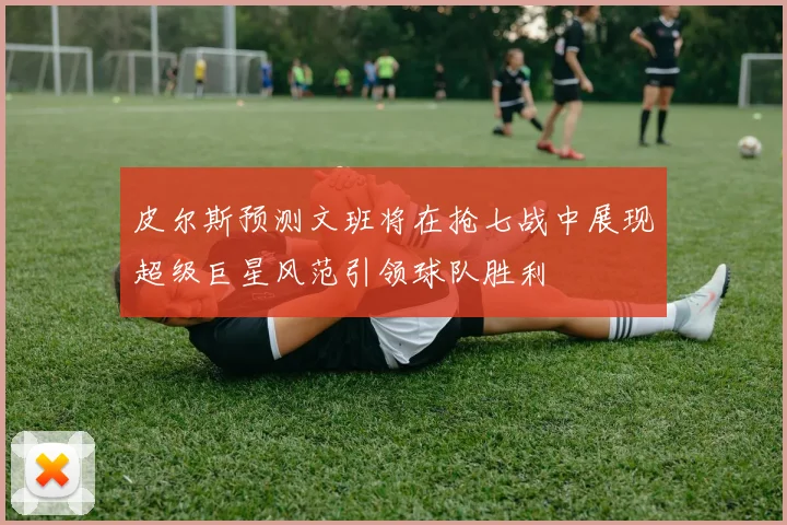 皮尔斯预测文班将在抢七战中展现超级巨星风范引领球队胜利