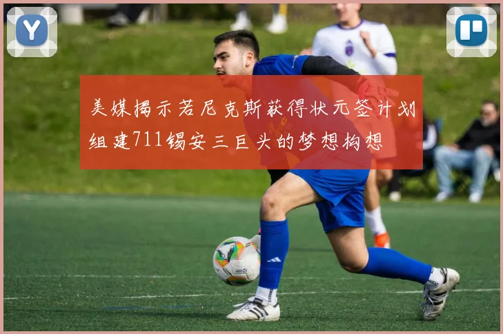 美媒揭示若尼克斯获得状元签计划组建711锡安三巨头的梦想构想