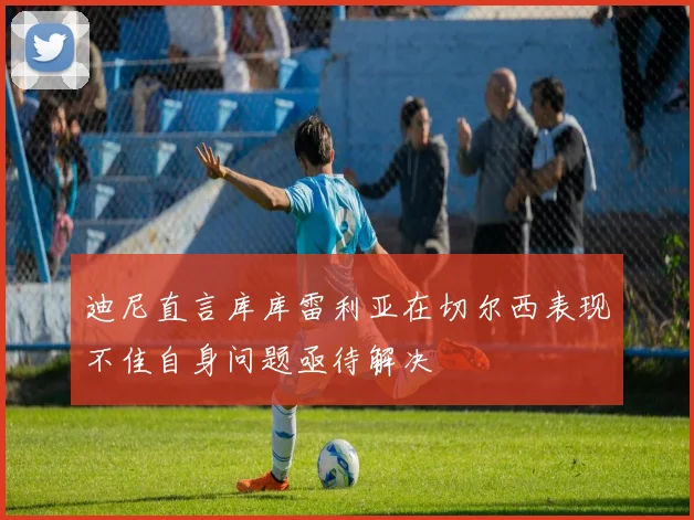 迪尼直言库库雷利亚在切尔西表现不佳自身问题亟待解决
