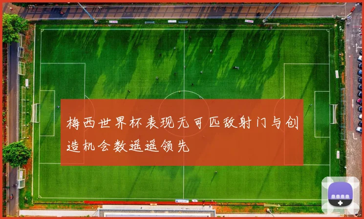 梅西世界杯表现无可匹敌射门与创造机会数遥遥领先