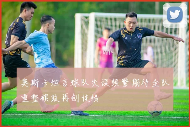 奥斯卡坦言球队失误频繁期待全队重整旗鼓再创佳绩